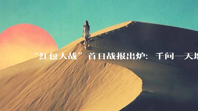 “红包大战”首日战报出炉：千问一天增长5100万日活用户，碾压元宝，逼近豆包！“撒钱”之后，多少用户能留下来？_App_活动_数据
